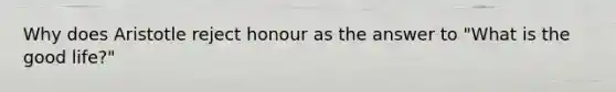 Why does Aristotle reject honour as the answer to "What is the good life?"