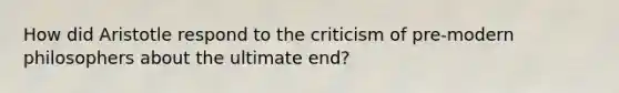 How did Aristotle respond to the criticism of pre-modern philosophers about the ultimate end?