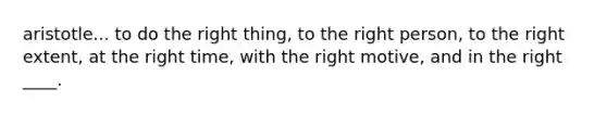 aristotle... to do the right thing, to the right person, to the right extent, at the right time, with the right motive, and in the right ____.