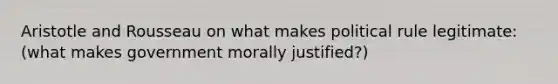 Aristotle and Rousseau on what makes political rule legitimate: (what makes government morally justified?)