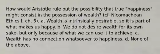 How would Aristotle rule out the possibility that true "happiness" might consist in the possession of wealth? (cf. Nicomachean Ethics I, ch. 5). a. Wealth is intrinsically desirable, so it is part of what makes us happy. b. We do not desire wealth for its own sake, but only because of what we can use it to achieve. c. Wealth has no connection whatsoever to happiness. d. None of the above.