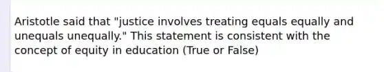 Aristotle said that "justice involves treating equals equally and unequals unequally." This statement is consistent with the concept of equity in education (True or False)