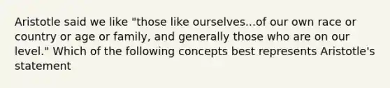 Aristotle said we like "those like ourselves...of our own race or country or age or family, and generally those who are on our level." Which of the following concepts best represents Aristotle's statement