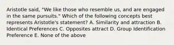 Aristotle said, "We like those who resemble us, and are engaged in the same pursuits." Which of the following concepts best represents Aristotle's statement? A. Similarity and attraction B. Identical Preferences C. Opposites attract D. Group Identification Preference E. None of the above