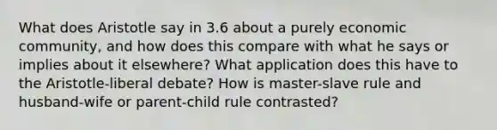 What does Aristotle say in 3.6 about a purely economic community, and how does this compare with what he says or implies about it elsewhere? What application does this have to the Aristotle-liberal debate? How is master-slave rule and husband-wife or parent-child rule contrasted?