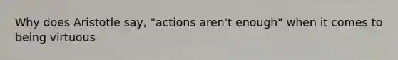 Why does Aristotle say, "actions aren't enough" when it comes to being virtuous