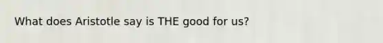 What does Aristotle say is THE good for us?