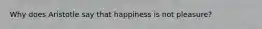 Why does Aristotle say that happiness is not pleasure?