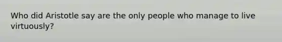 Who did Aristotle say are the only people who manage to live virtuously?