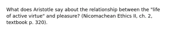 What does Aristotle say about the relationship between the "life of active virtue" and pleasure? (Nicomachean Ethics II, ch. 2, textbook p. 320).