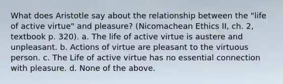 What does Aristotle say about the relationship between the "life of active virtue" and pleasure? (Nicomachean Ethics II, ch. 2, textbook p. 320). a. The life of active virtue is austere and unpleasant. b. Actions of virtue are pleasant to the virtuous person. c. The Life of active virtue has no essential connection with pleasure. d. None of the above.