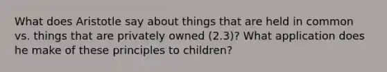 What does Aristotle say about things that are held in common vs. things that are privately owned (2.3)? What application does he make of these principles to children?