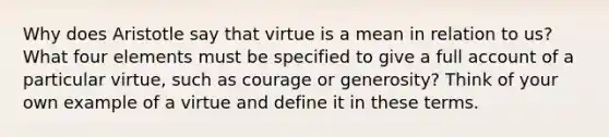 Why does Aristotle say that virtue is a mean in relation to us? What four elements must be specified to give a full account of a particular virtue, such as courage or generosity? Think of your own example of a virtue and define it in these terms.