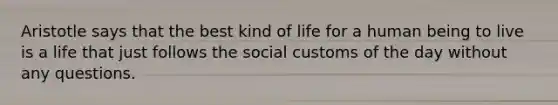 Aristotle says that the best kind of life for a human being to live is a life that just follows the social customs of the day without any questions.