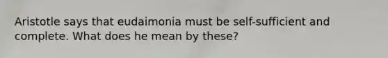 Aristotle says that eudaimonia must be self-sufficient and complete. What does he mean by these?