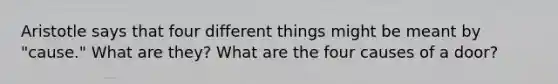 Aristotle says that four different things might be meant by "cause." What are they? What are the four causes of a door?