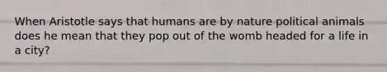 When Aristotle says that humans are by nature political animals does he mean that they pop out of the womb headed for a life in a city?