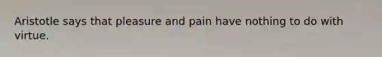 Aristotle says that pleasure and pain have nothing to do with virtue.