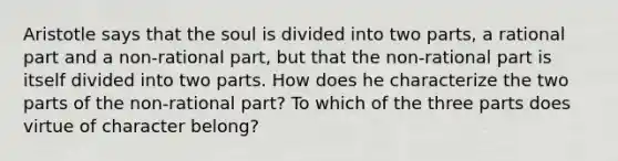 Aristotle says that the soul is divided into two parts, a rational part and a non-rational part, but that the non-rational part is itself divided into two parts. How does he characterize the two parts of the non-rational part? To which of the three parts does virtue of character belong?