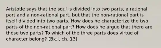 Aristotle says that the soul is divided into two parts, a rational part and a non-rational part, but that the non-rational part is itself divided into two parts. How does he characterize the two parts of the non-rational part? How does he argue that there are these two parts? To which of the three parts does virtue of character belong? (Bk.I, ch. 13)