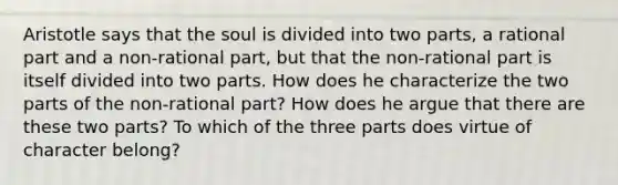 Aristotle says that the soul is divided into two parts, a rational part and a non-rational part, but that the non-rational part is itself divided into two parts. How does he characterize the two parts of the non-rational part? How does he argue that there are these two parts? To which of the three parts does virtue of character belong?