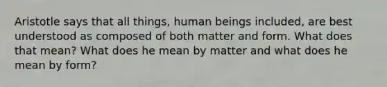 Aristotle says that all things, human beings included, are best understood as composed of both matter and form. What does that mean? What does he mean by matter and what does he mean by form?