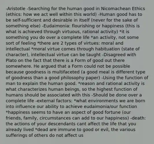 -Aristotle -Searching for the human good in Nicomachean Ethics (ethics: how we act well within this world) -Human good has to be self-sufficient and desirable in itself (never for the sake of something else) -Eudaimonia: flourishing or happiness (this is what is achieved through virtuous, rational activity) *it is something you do over a complete life *an activity, not some sort of feeling *there are 2 types of virtues: moral and intellectual *moral virtue comes through habituation (state of character), intellectual virtue can be taught -Disagreed with Plato on the fact that there is a Form of good out there somewhere. He argued that a Form could not be possible because goodness is multifaceted (a good meal is different type of goodness than a good philosophy paper) -Using the function of man to explain the human good. *reason and rational activity is what characterizes human beings, so the highest function of humans should be associated with this -Should be done over a complete life -external factors: *what environments we are born into influence our ability to achieve eudaimonia/our function *happiness seems to have an aspect of good fortune (our friends, family, circumstances can add to our happiness) -death: the actions of your descendants cant affect the life that you already lived *dead are immune to good or evil, the various sufferings of others do not affect us