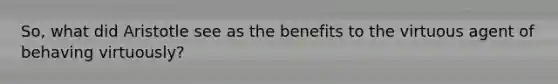 So, what did Aristotle see as the benefits to the virtuous agent of behaving virtuously?