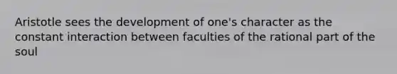 Aristotle sees the development of one's character as the constant interaction between faculties of the rational part of the soul