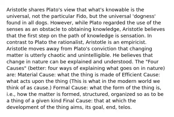 Aristotle shares Plato's view that what's knowable is the universal, not the particular Fido, but the universal 'dogness' found in all dogs. However, while Plato regarded the use of the senses as an obstacle to obtaining knowledge, Aristotle believes that the first step on the path of knowledge is sensation. In contrast to Plato the rationalist, Aristotle is an empiricist. Aristotle moves away from Plato's conviction that changing matter is utterly chaotic and unintelligible. He believes that change in nature can be explained and understood. The "Four Causes" (better: four ways of explaining what goes on in nature) are: Material Cause: what the thing is made of Efficient Cause: what acts upon the thing (This is what in the modern world we think of as cause.) Formal Cause: what the form of the thing is, i.e., how the matter is formed, structured, organized so as to be a thing of a given kind Final Cause: that at which the development of the thing aims, its goal, end, telos.