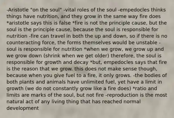 -Aristotle "on the soul" -vital roles of the soul -empedocles thinks things have nutrition, and they grow in the same way fire does *aristotle says this is false *fire is not the principle cause, but the soul is the principle cause, because the soul is responsible for nutrition -fire can travel in both the up and down, so if there is no counteracting force, the forms themselves would be unstable -soul is responsible for nutrition *when we grow, we grow up and we grow down (shrink when we get older) therefore, the soul is responsible for growth and decay *but, empedocles says that fire is the reason that we grow. this does not make sense though, because when you give fuel to a fire, it only grows. -the bodies of both plants and animals have unlimited fuel, yet have a limit in growth (we do not constantly grow like a fire does) *ratio and limits are marks of the soul, but not fire -reproduction is the most natural act of any living thing that has reached normal development