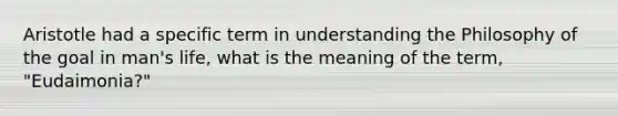 Aristotle had a specific term in understanding the Philosophy of the goal in man's life, what is the meaning of the term, "Eudaimonia?"