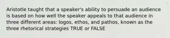 Aristotle taught that a speaker's ability to persuade an audience is based on how well the speaker appeals to that audience in three different areas: logos, ethos, and pathos, known as the three rhetorical strategies TRUE or FALSE