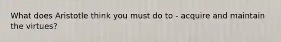 What does Aristotle think you must do to - acquire and maintain the virtues?