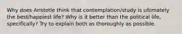 Why does Aristotle think that contemplation/study is ultimately the best/happiest life? Why is it better than the political life, specifically? Try to explain both as thoroughly as possible.