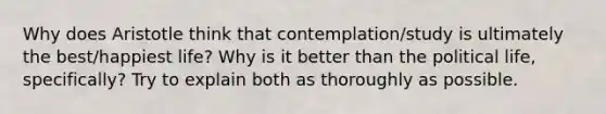 Why does Aristotle think that contemplation/study is ultimately the best/happiest life? Why is it better than the political life, specifically? Try to explain both as thoroughly as possible.