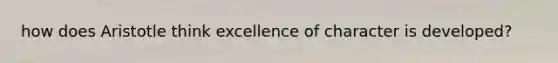 how does Aristotle think excellence of character is developed?