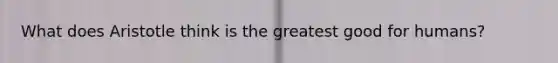 What does Aristotle think is the greatest good for humans?