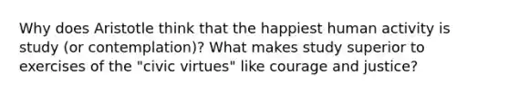 Why does Aristotle think that the happiest human activity is study (or contemplation)? What makes study superior to exercises of the "civic virtues" like courage and justice?