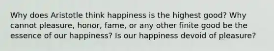 Why does Aristotle think happiness is the highest good? Why cannot pleasure, honor, fame, or any other finite good be the essence of our happiness? Is our happiness devoid of pleasure?