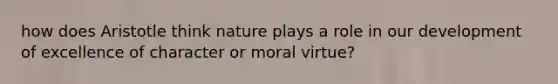 how does Aristotle think nature plays a role in our development of excellence of character or moral virtue?