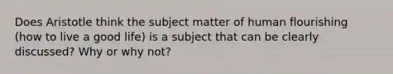 Does Aristotle think the subject matter of human flourishing (how to live a good life) is a subject that can be clearly discussed? Why or why not?