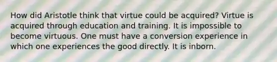 How did Aristotle think that virtue could be acquired? Virtue is acquired through education and training. It is impossible to become virtuous. One must have a conversion experience in which one experiences the good directly. It is inborn.