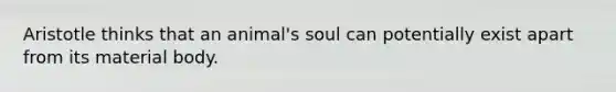 Aristotle thinks that an animal's soul can potentially exist apart from its material body.