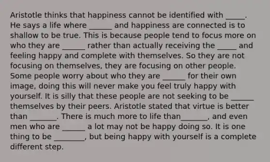 Aristotle thinks that happiness cannot be identified with _____. He says a life where ______ and happiness are connected is to shallow to be true. This is because people tend to focus more on who they are ______ rather than actually receiving the _____ and feeling happy and complete with themselves. So they are not focusing on themselves, they are focusing on other people. Some people worry about who they are ______ for their own image, doing this will never make you feel truly happy with yourself. It is silly that these people are not seeking to be ______ themselves by their peers. Aristotle stated that virtue is better than _______. There is much more to life than_______, and even men who are ______ a lot may not be happy doing so. It is one thing to be ________, but being happy with yourself is a complete different step.