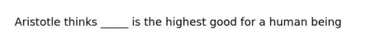 Aristotle thinks _____ is the highest good for a human being