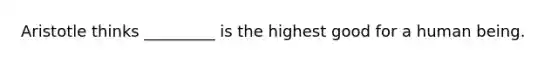 Aristotle thinks _________ is the highest good for a human being.