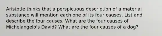 Aristotle thinks that a perspicuous description of a material substance will mention each one of its four causes. List and describe the four causes. What are the four causes of Michelangelo's David? What are the four causes of a dog?