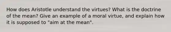 How does Aristotle understand the virtues? What is the doctrine of the mean? Give an example of a moral virtue, and explain how it is supposed to "aim at the mean".