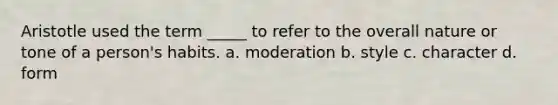 Aristotle used the term _____ to refer to the overall nature or tone of a person's habits. a. moderation b. style c. character d. form